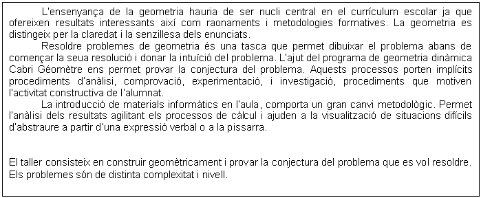 Cuadro de texto: L�ensenyan�a de la geometria hauria de ser nucli central en el curr�culum escolar ja que ofereixen resultats interessants aix� com raonaments i metodologies formatives. La geometria es distingeix per la claredat i la senzillesa dels enunciats.
Resoldre problemes de geometria �s una tasca que permet dibuixar el problema abans de comen�ar la seua resoluci� i donar la intu�ci� del problema. L�ajut del programa de geometria din�mica Cabri G�om�tre ens permet provar la conjectura del problema. Aquests processos porten impl�cits procediments d�an�lisi, comprovaci�, experimentaci�, i investigaci�, procediments que motiven l�activitat constructiva de l�alumnat.
La introducci� de materials inform�tics en l�aula, comporta un gran canvi metodol�gic. Permet l�an�lisi dels resultats agilitant els processos de c�lcul i ajuden a la visualitzaci� de situacions dif�cils d�abstraure a partir d�una expressi� verbal o a la pissarra.


El taller consisteix en construir geom�tricament i provar la conjectura del problema que es vol resoldre. Els problemes s�n de distinta complexitat i nivell.
