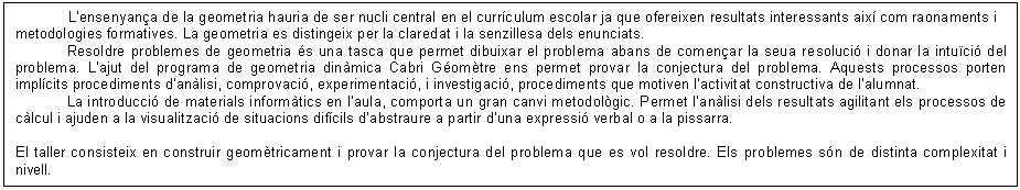Cuadro de texto: L�ensenyan�a de la geometria hauria de ser nucli central en el curr�culum escolar ja que ofereixen resultats interessants aix� com raonaments i metodologies formatives. La geometria es distingeix per la claredat i la senzillesa dels enunciats.
Resoldre problemes de geometria �s una tasca que permet dibuixar el problema abans de comen�ar la seua resoluci� i donar la intu�ci� del problema. L�ajut del programa de geometria din�mica Cabri G�om�tre ens permet provar la conjectura del problema. Aquests processos porten impl�cits procediments d�an�lisi, comprovaci�, experimentaci�, i investigaci�, procediments que motiven l�activitat constructiva de l�alumnat.
La introducci� de materials inform�tics en l�aula, comporta un gran canvi metodol�gic. Permet l�an�lisi dels resultats agilitant els processos de c�lcul i ajuden a la visualitzaci� de situacions dif�cils d�abstraure a partir d�una expressi� verbal o a la pissarra.

El taller consisteix en construir geom�tricament i provar la conjectura del problema que es vol resoldre. Els problemes s�n de distinta complexitat i nivell.
